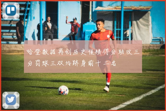 哈登数据再创历史佳绩得分助攻三分罚球三双均跻身前十二名