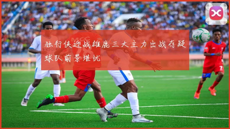 独行侠迎战雄鹿三大主力出战存疑球队前景堪忧