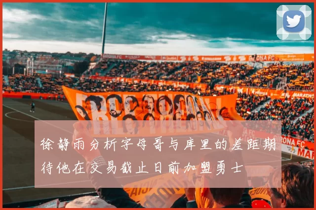 徐静雨分析字母哥与库里的差距期待他在交易截止日前加盟勇士