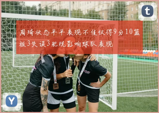 周琦状态平平表现不佳仅得9分10篮板3失误3犯规影响球队表现