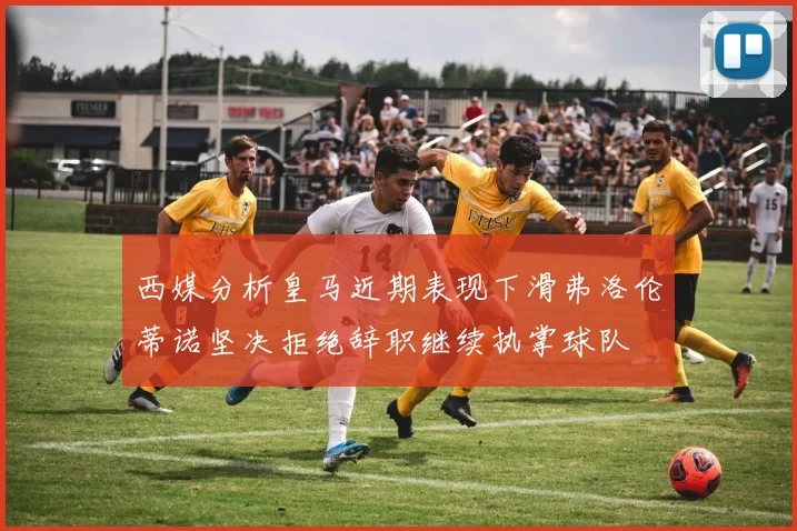 西媒分析皇马近期表现下滑弗洛伦蒂诺坚决拒绝辞职继续执掌球队